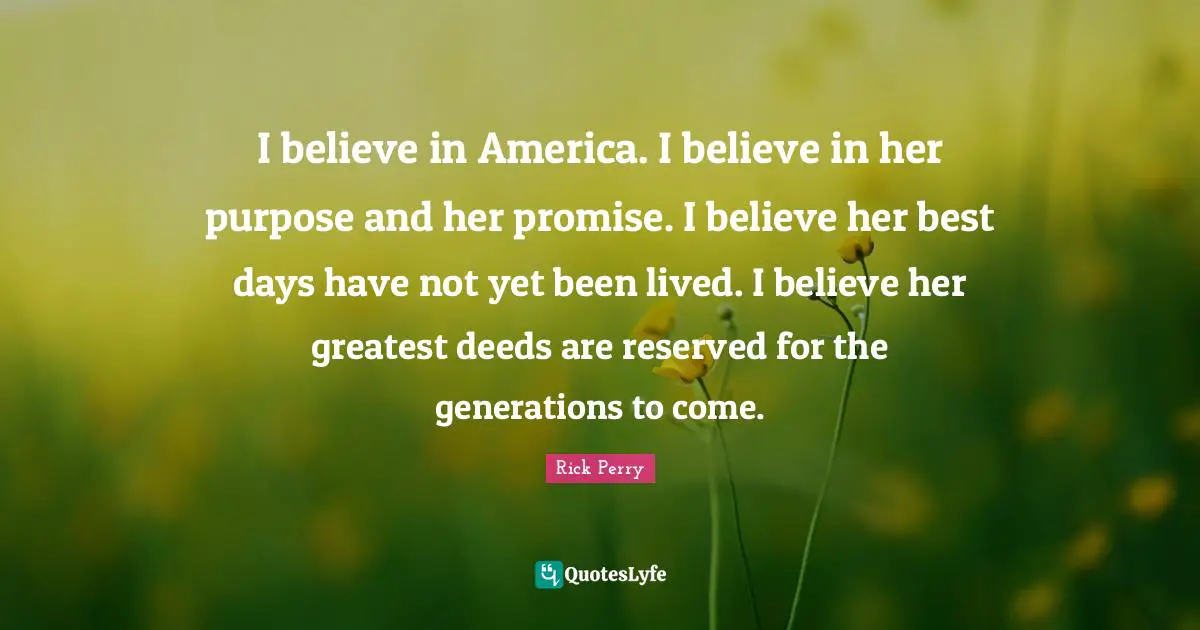 I believe in America. I believe in her purpose and her promise. I believe her best days have not yet been lived. I believe her greatest deeds are reserved for the generations to come.