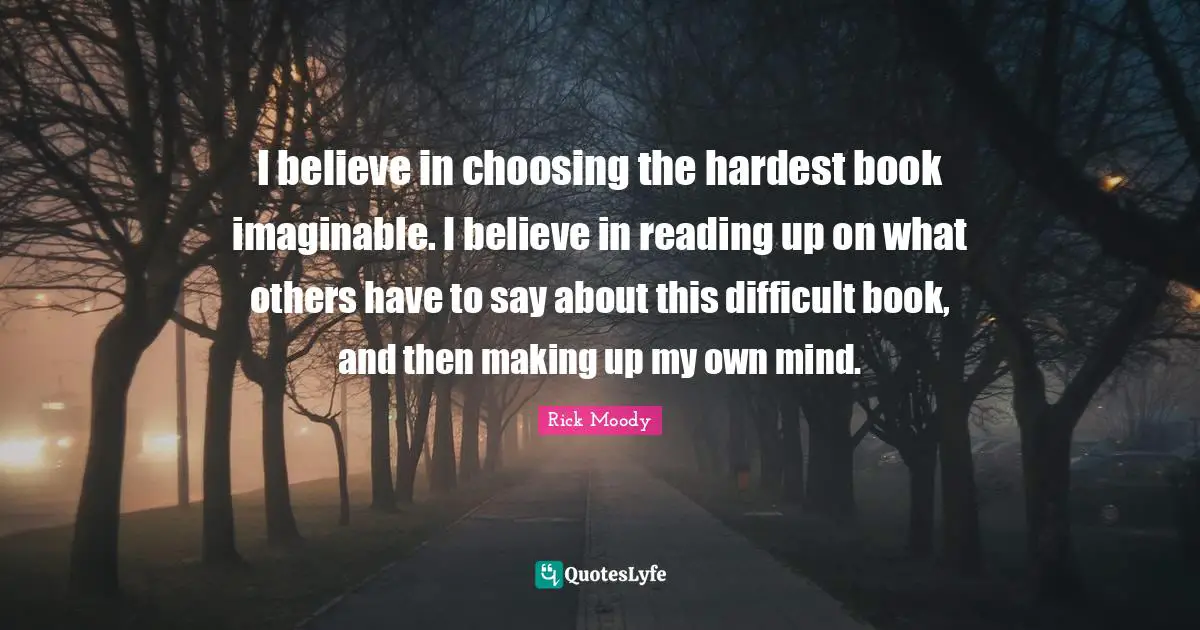 Rick Moody Quotes: "I believe in choosing the hardest book imaginable. I believe in reading up on what others have to say about this difficult book, and then making up my own mind."