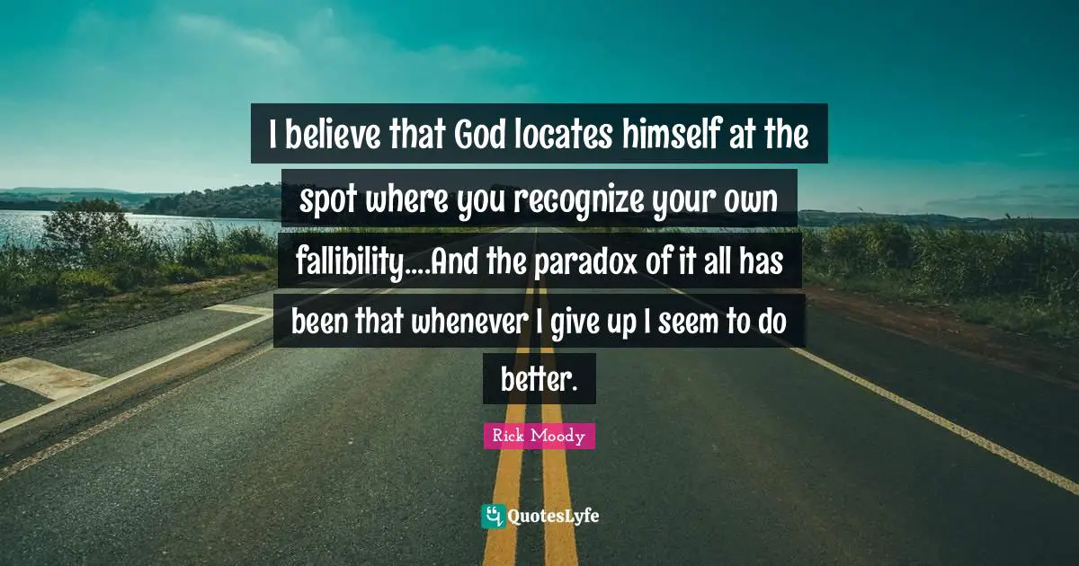 Rick Moody Quotes: "I believe that God locates himself at the spot where you recognize your own fallibility....And the paradox of it all has been that whenever I give up I seem to do better."