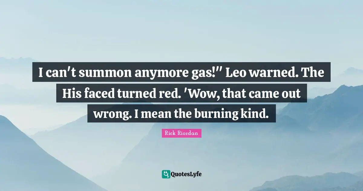 I can't summon anymore gas!" Leo warned. The His faced turned red. 'Wow, that came out wrong. I mean the burning kind.