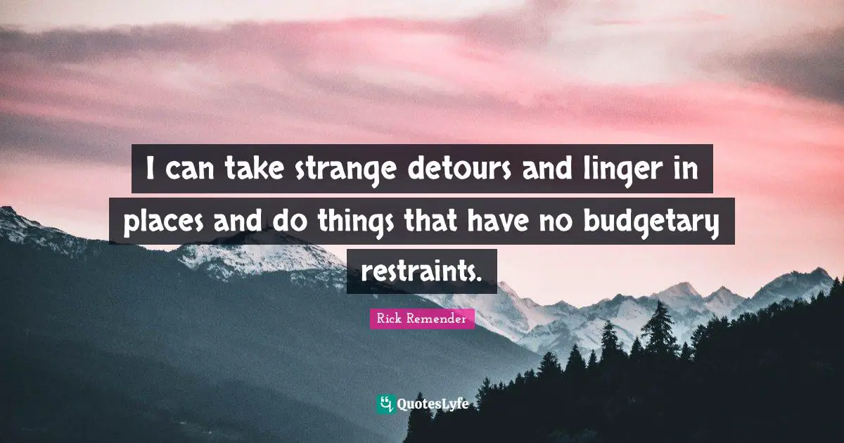 I can take strange detours and linger in places and do things that have no budgetary restraints.