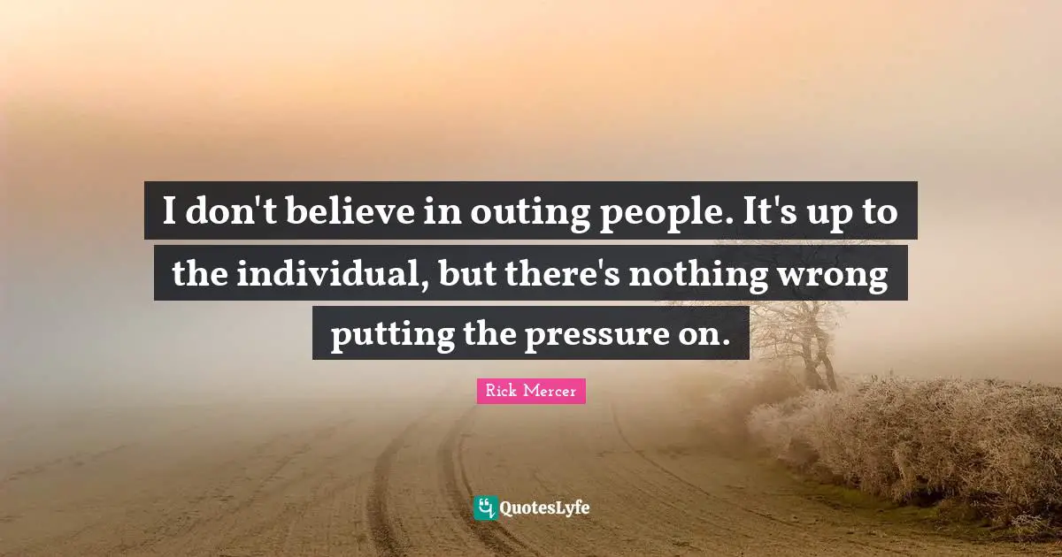 I don't believe in outing people. It's up to the individual, but there's nothing wrong putting the pressure on.
