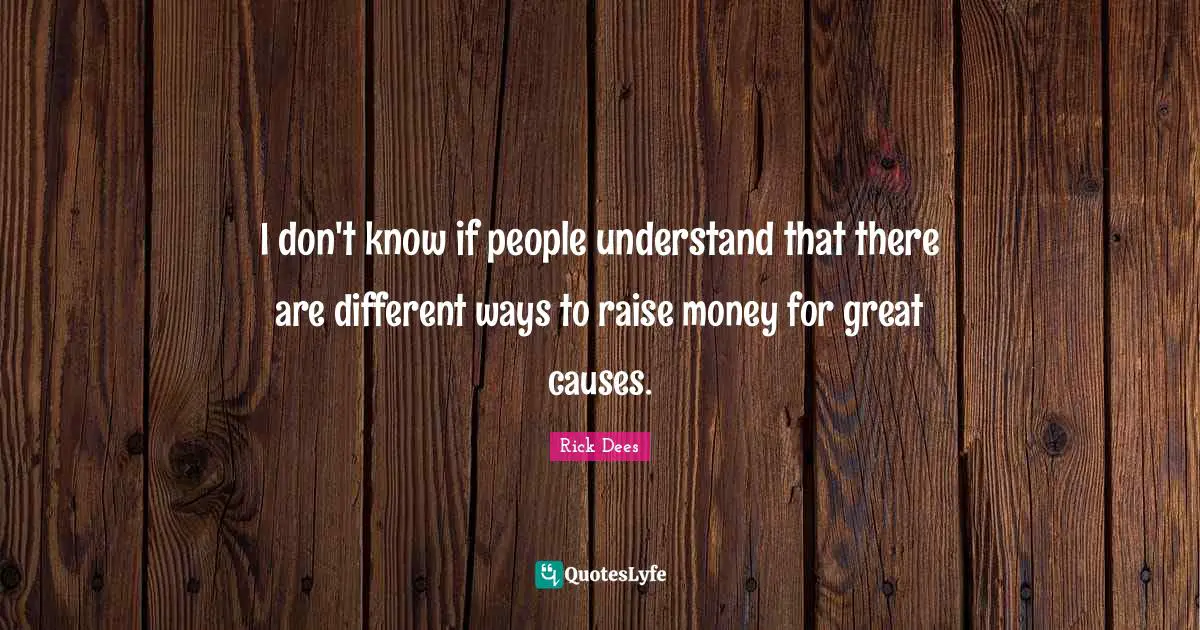 I don't know if people understand that there are different ways to raise money for great causes.