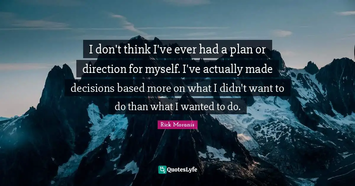 I don't think I've ever had a plan or direction for myself. I've actually made decisions based more on what I didn't want to do than what I wanted to do.