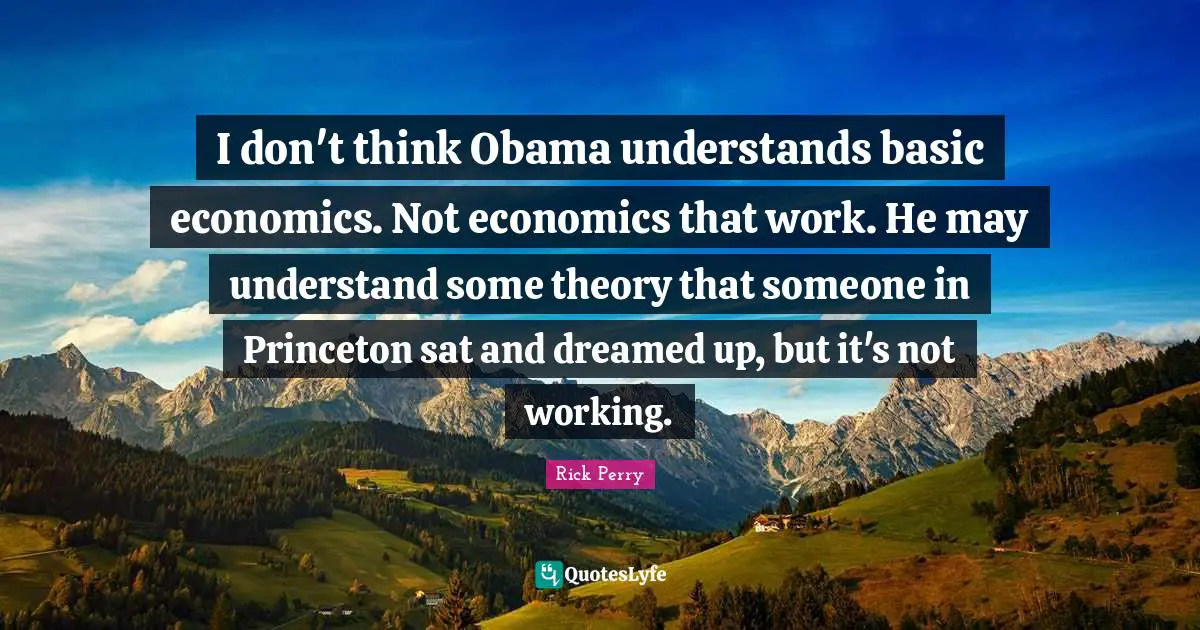 I don't think Obama understands basic economics. Not economics that work. He may understand some theory that someone in Princeton sat and dreamed up, but it's not working.