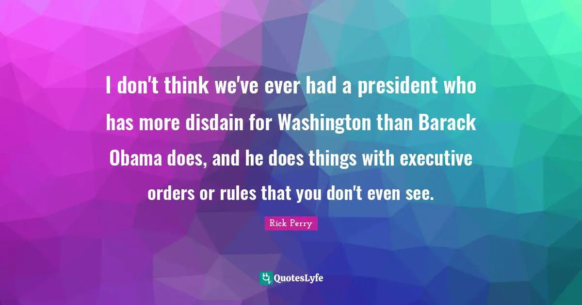 I don't think we've ever had a president who has more disdain for Washington than Barack Obama does, and he does things with executive orders or rules that you don't even see.