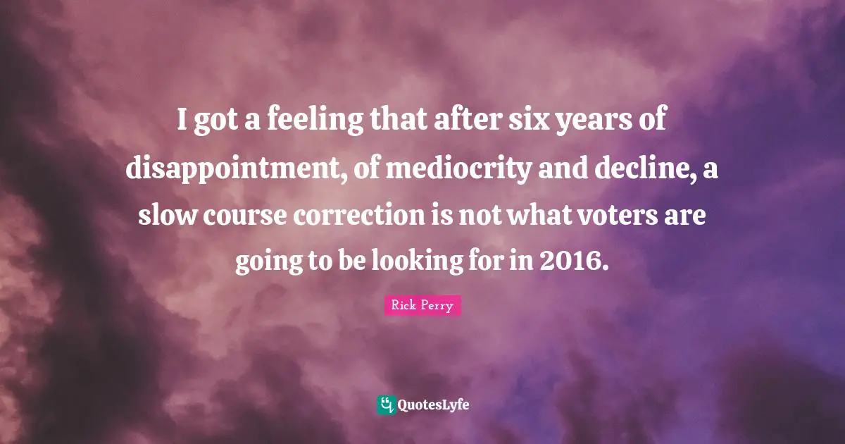 I got a feeling that after six years of disappointment, of mediocrity and decline, a slow course correction is not what voters are going to be looking for in 2016.