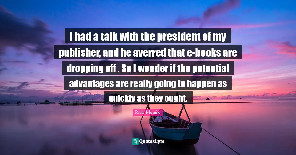 Rick Moody Quotes: "I had a talk with the president of my publisher, and he averred that e-books are dropping off . So I wonder if the potential advantages are really going to happen as quickly as they ought."