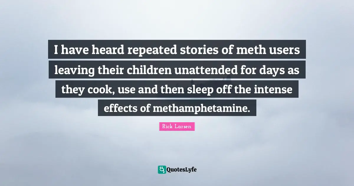 I have heard repeated stories of meth users leaving their children unattended for days as they cook, use and then sleep off the intense effects of methamphetamine.