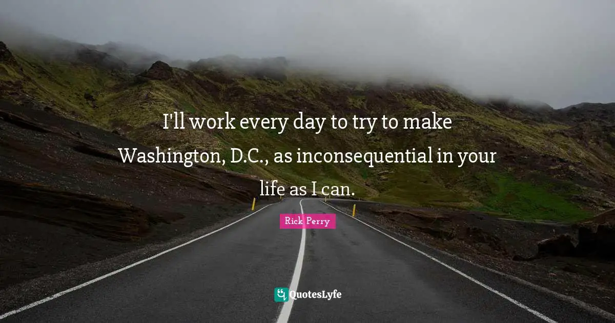 I'll work every day to try to make Washington, D.C., as inconsequential in your life as I can.