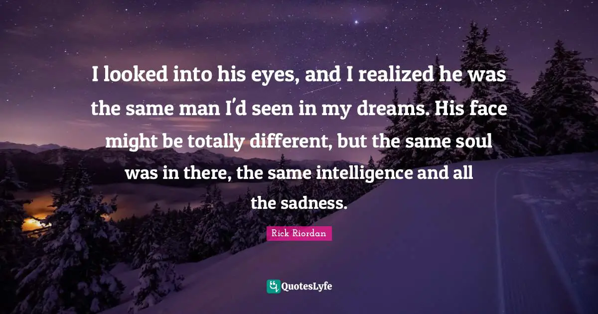 I looked into his eyes, and I realized he was the same man I'd seen in my dreams. His face might be totally different, but the same soul was in there, the same intelligence and all the sadness.