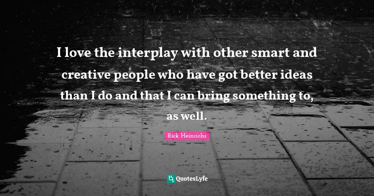 I love the interplay with other smart and creative people who have got better ideas than I do and that I can bring something to, as well.