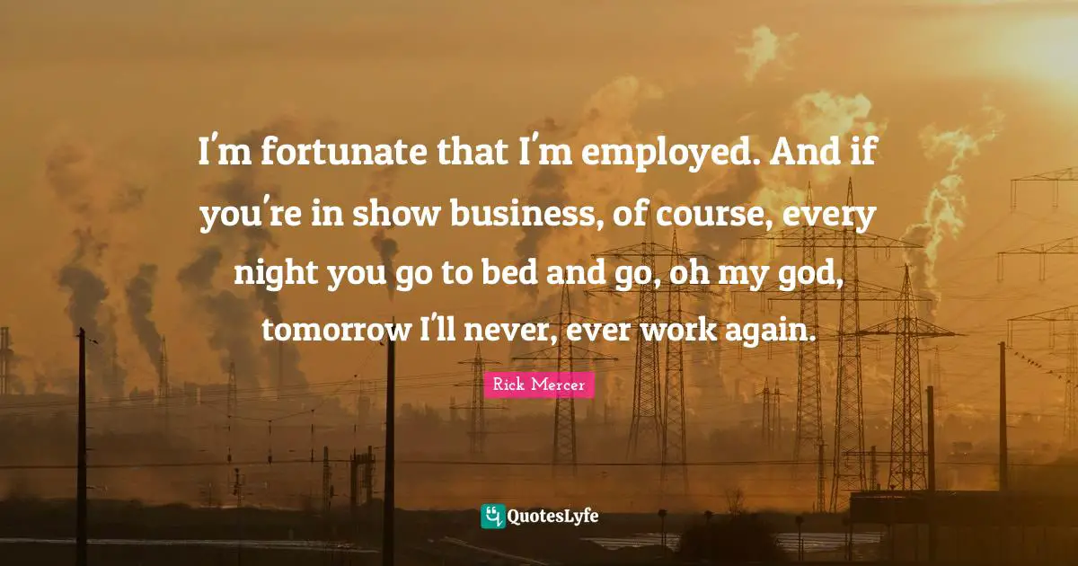 I'm fortunate that I'm employed. And if you're in show business, of course, every night you go to bed and go, oh my god, tomorrow I'll never, ever work again.
