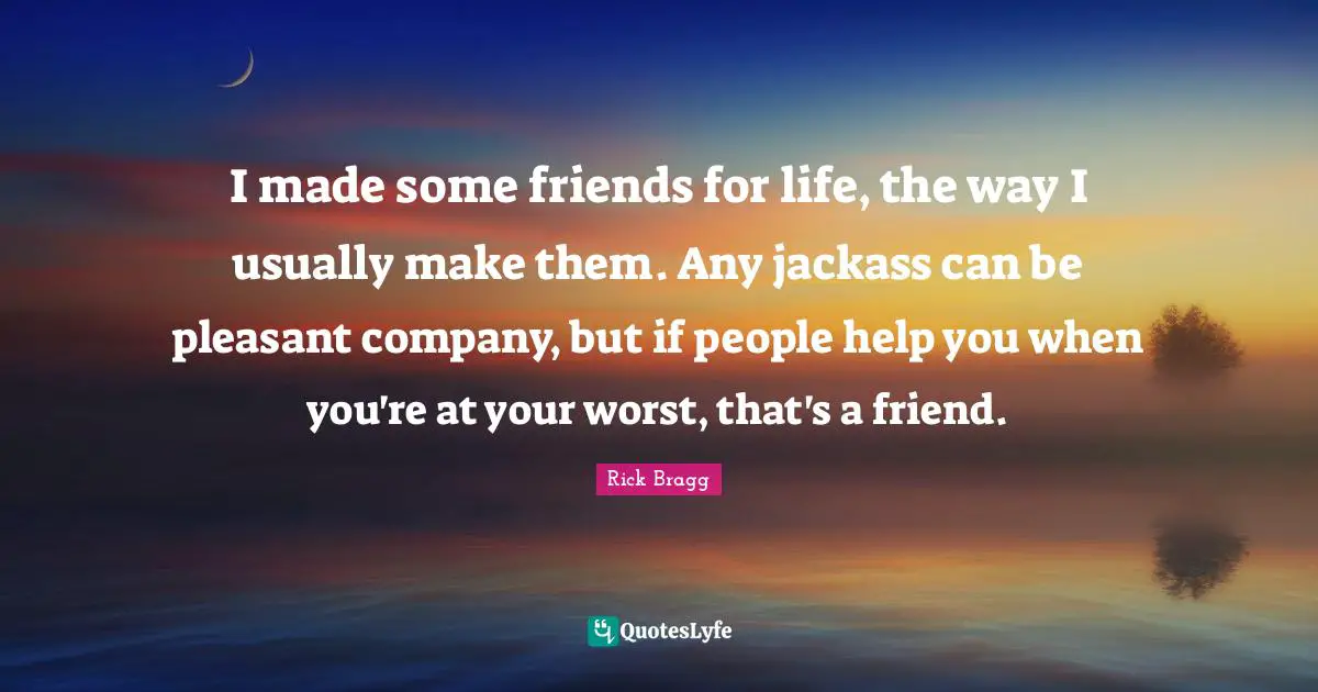 Friends For Life Quotes: "I made some friends for life, the way I usually make them. Any jackass can be pleasant company, but if people help you when you're at your worst, that's a friend."