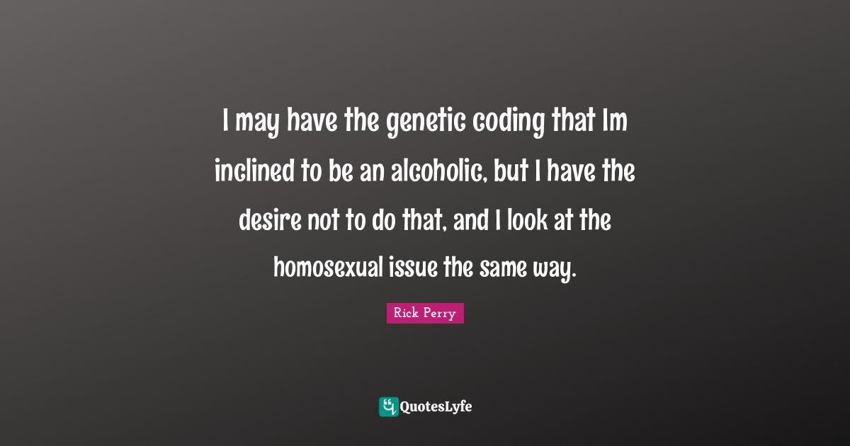 I may have the genetic coding that Im inclined to be an alcoholic, but I have the desire not to do that, and I look at the homosexual issue the same way.