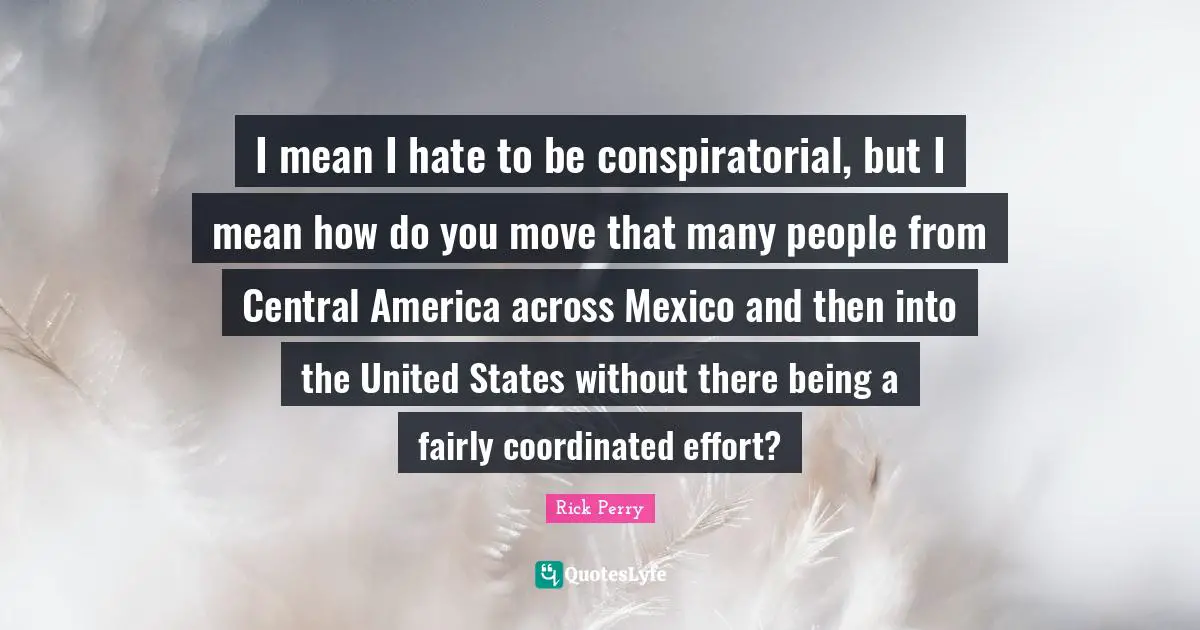 I mean I hate to be conspiratorial, but I mean how do you move that many people from Central America across Mexico and then into the United States without there being a fairly coordinated effort?