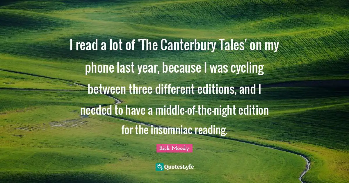 Rick Moody Quotes: "I read a lot of 'The Canterbury Tales' on my phone last year, because I was cycling between three different editions, and I needed to have a middle-of-the-night edition for the insomniac reading."