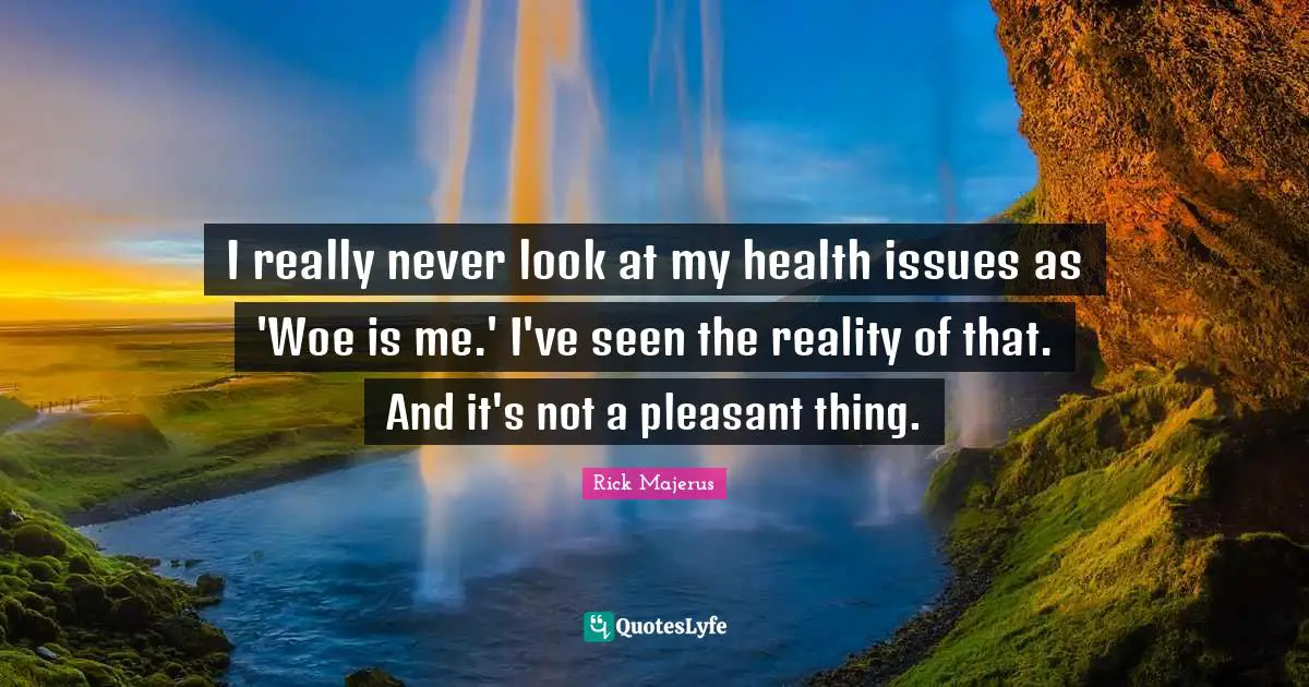 I really never look at my health issues as 'Woe is me.' I've seen the reality of that. And it's not a pleasant thing.