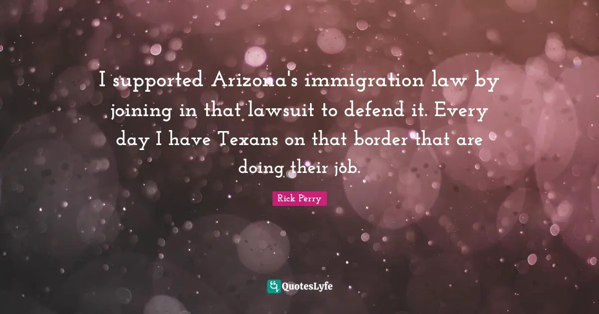I supported Arizona's immigration law by joining in that lawsuit to defend it. Every day I have Texans on that border that are doing their job.