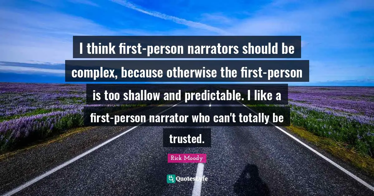 Rick Moody Quotes: "I think first-person narrators should be complex, because otherwise the first-person is too shallow and predictable. I like a first-person narrator who can't totally be trusted."