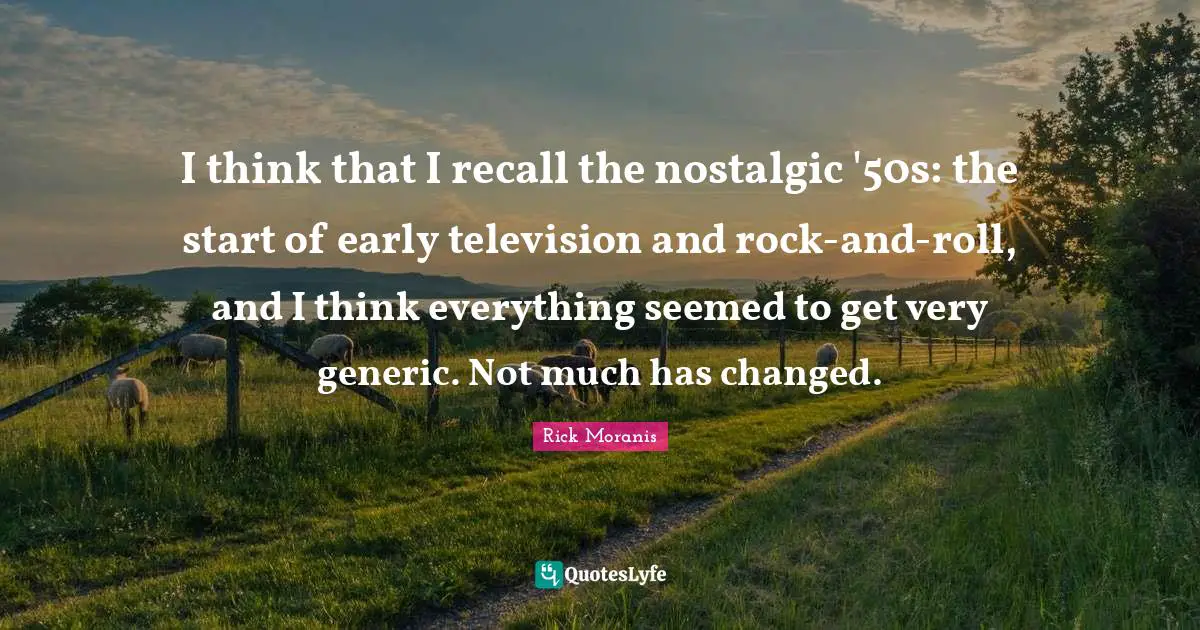 I think that I recall the nostalgic '50s: the start of early television and rock-and-roll, and I think everything seemed to get very generic. Not much has changed.