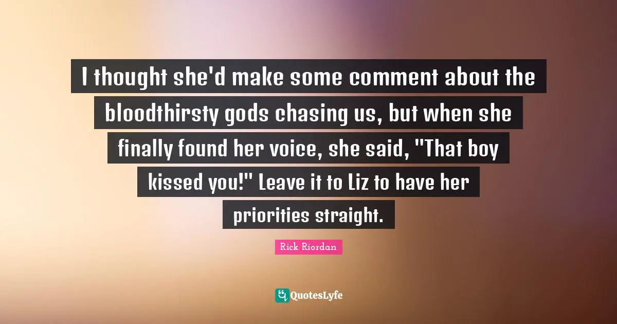 I thought she'd make some comment about the bloodthirsty gods chasing us, but when she finally found her voice, she said, "That boy kissed you!" Leave it to Liz to have her priorities straight.