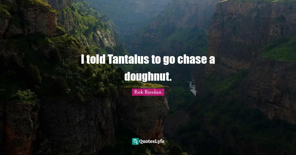 I told Tantalus to go chase a doughnut.