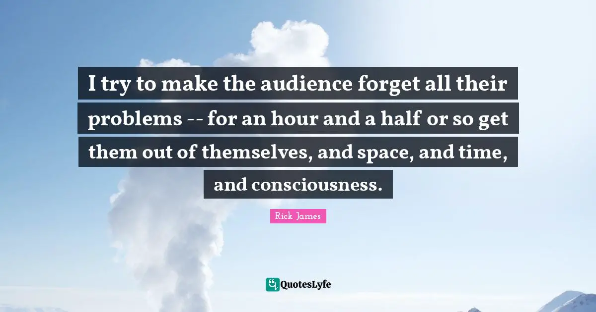 Rick James Quotes: "I try to make the audience forget all their problems -- for an hour and a half or so get them out of themselves, and space, and time, and consciousness."
