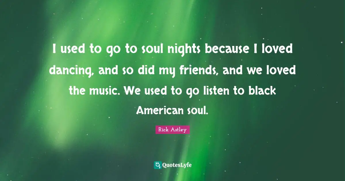 Rick Astley Quotes: "I used to go to soul nights because I loved dancing, and so did my friends, and we loved the music. We used to go listen to black American soul."