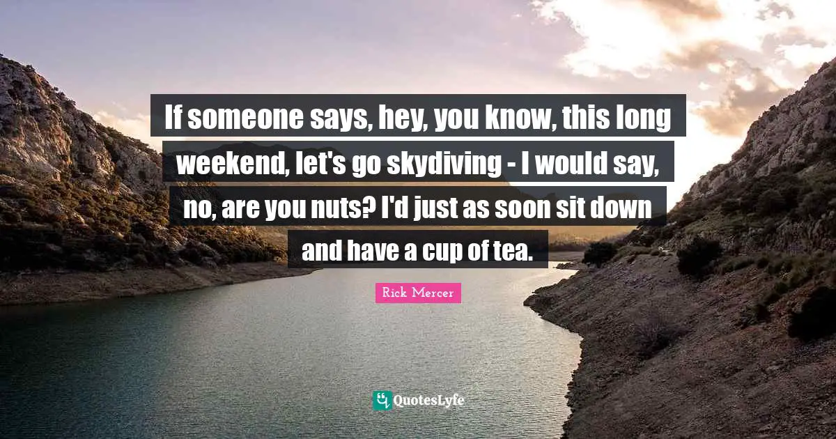If someone says, hey, you know, this long weekend, let's go skydiving - I would say, no, are you nuts? I'd just as soon sit down and have a cup of tea.