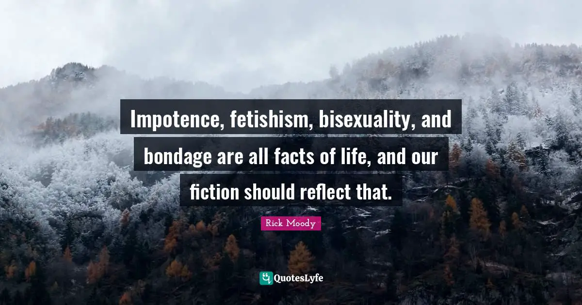 Rick Moody Quotes: "Impotence, fetishism, bisexuality, and bondage are all facts of life, and our fiction should reflect that."