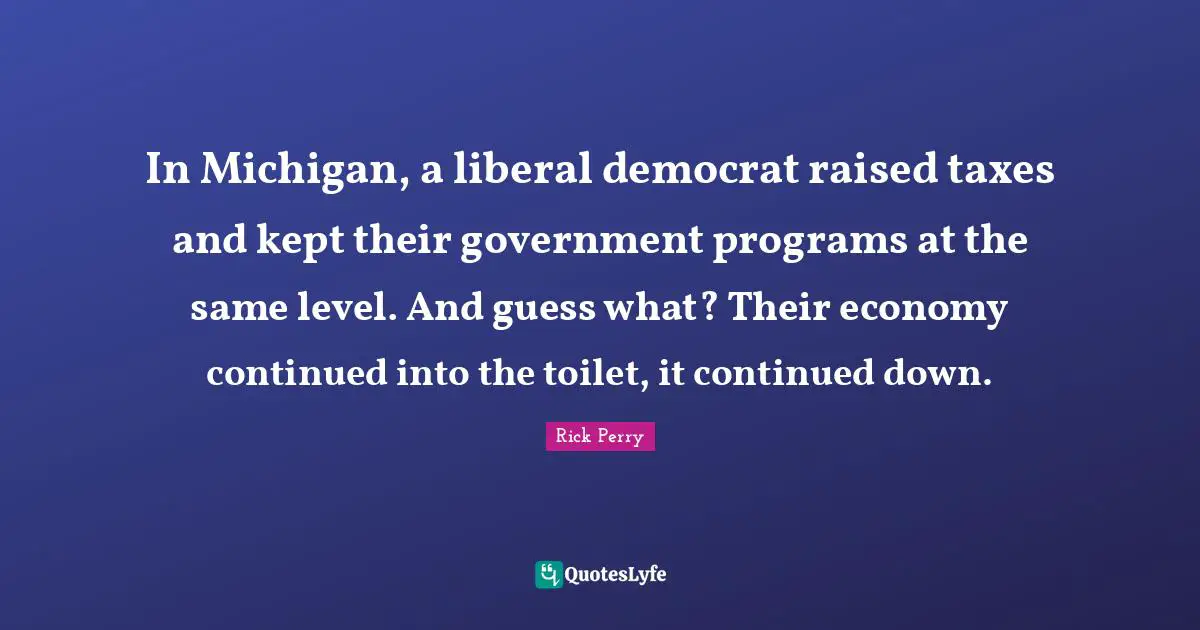 In Michigan, a liberal democrat raised taxes and kept their government programs at the same level. And guess what? Their economy continued into the toilet, it continued down.
