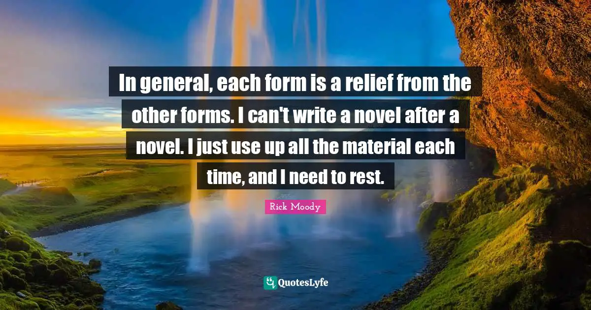 Rick Moody Quotes: "In general, each form is a relief from the other forms. I can't write a novel after a novel. I just use up all the material each time, and I need to rest."