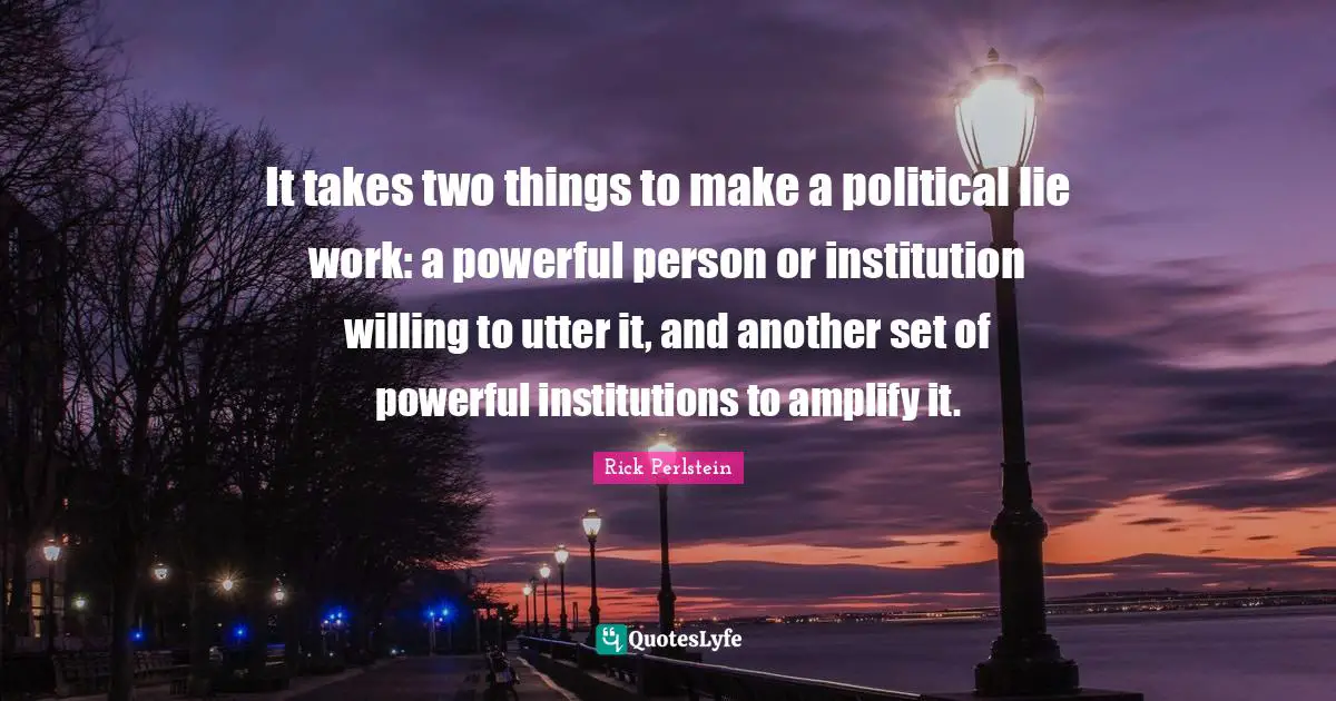 M. A. Perlstein Quotes: "It takes two things to make a political lie work: a powerful person or institution willing to utter it, and another set of powerful institutions to amplify it."