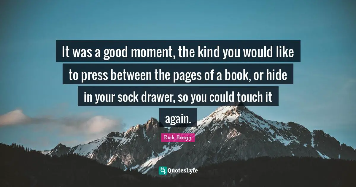 Rick Bragg Quotes: "It was a good moment, the kind you would like to press between the pages of a book, or hide in your sock drawer, so you could touch it again."