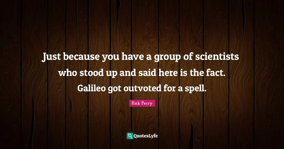 Just because you have a group of scientists who stood up and said here is the fact. Galileo got outvoted for a spell.