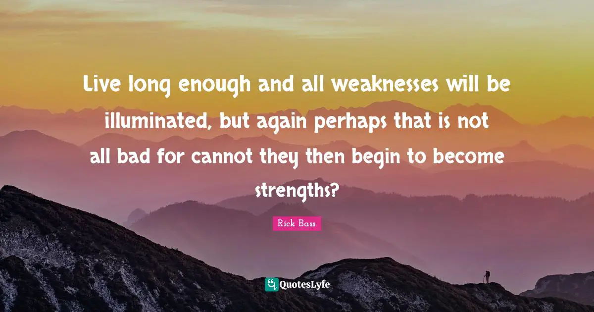 Live long enough and all weaknesses will be illuminated, but again perhaps that is not all bad for cannot they then begin to become strengths?
