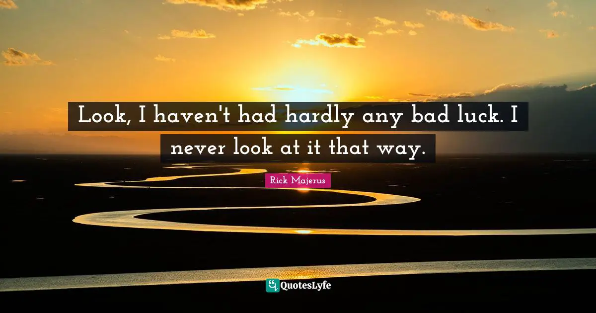 Look, I haven't had hardly any bad luck. I never look at it that way.