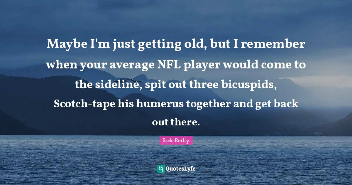 Getting Old Quotes: "Maybe I'm just getting old, but I remember when your average NFL player would come to the sideline, spit out three bicuspids, Scotch-tape his humerus together and get back out there."