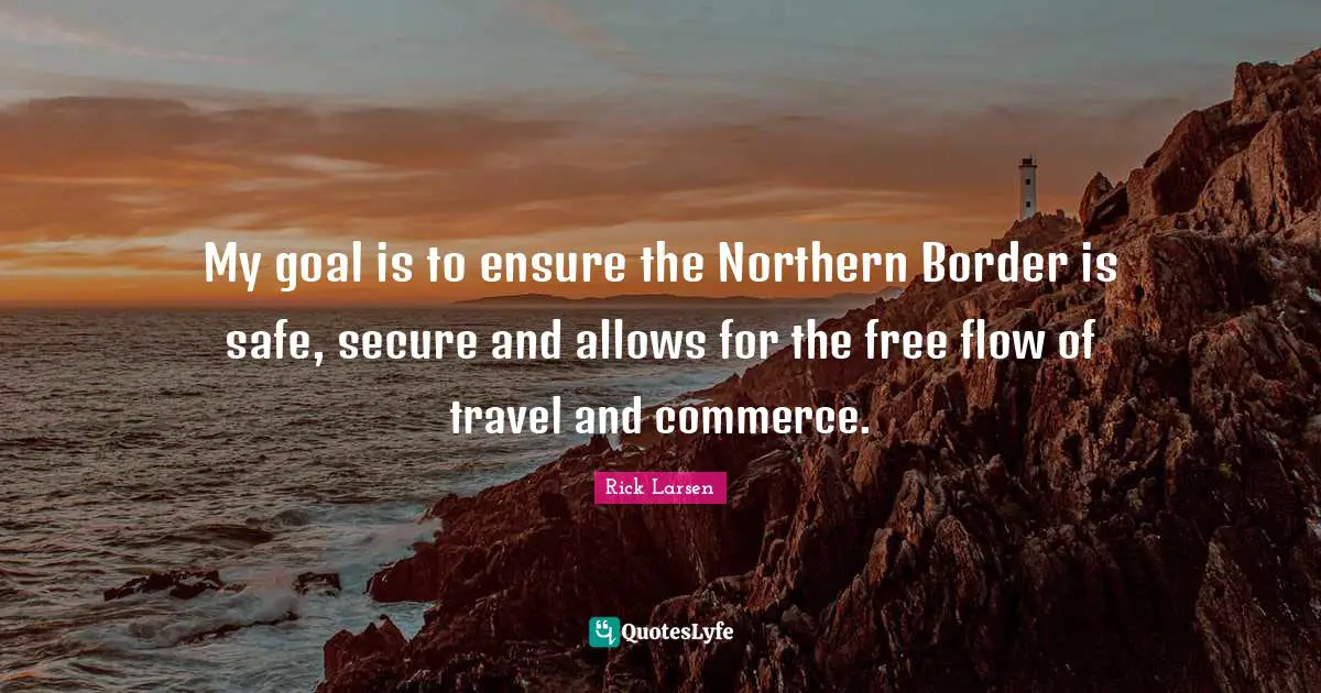My goal is to ensure the Northern Border is safe, secure and allows for the free flow of travel and commerce.