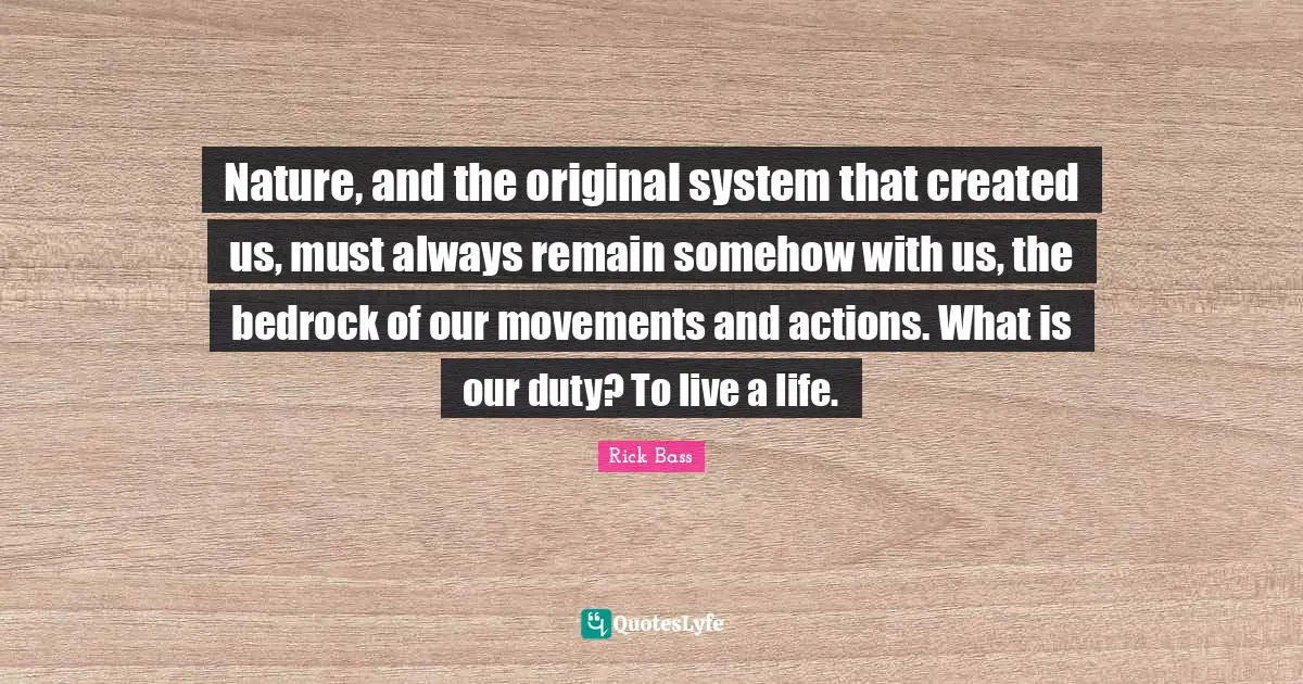 Nature, and the original system that created us, must always remain somehow with us, the bedrock of our movements and actions. What is our duty? To live a life.