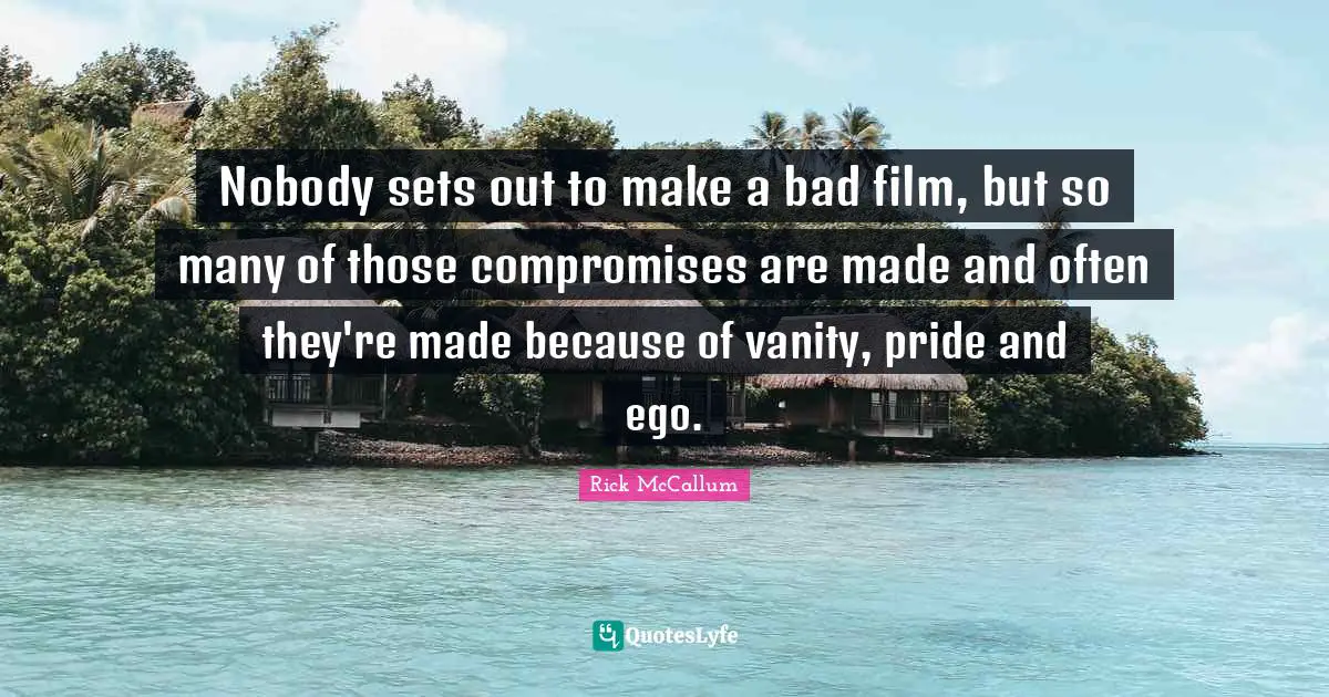 Nobody sets out to make a bad film, but so many of those compromises are made and often they're made because of vanity, pride and ego.