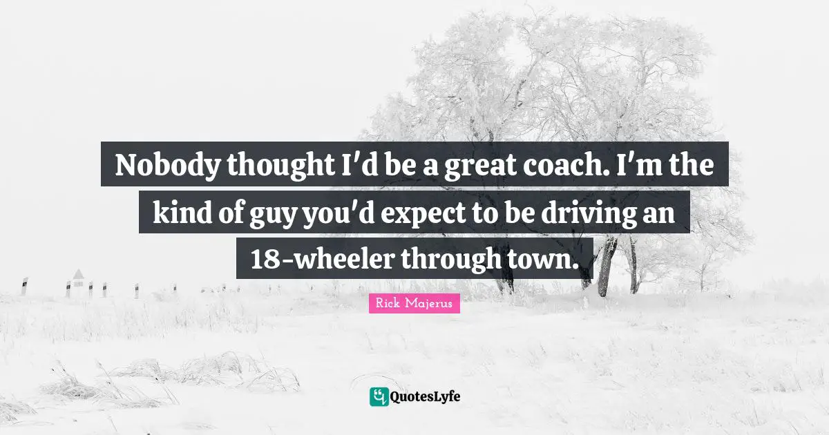 Nobody thought I'd be a great coach. I'm the kind of guy you'd expect to be driving an 18-wheeler through town.