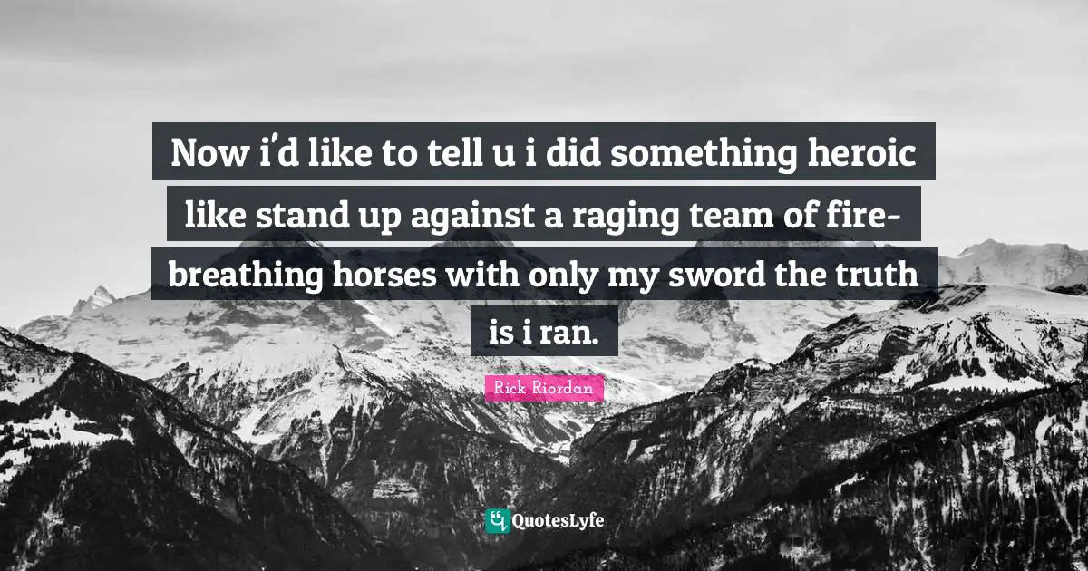 Now i'd like to tell u i did something heroic like stand up against a raging team of fire-breathing horses with only my sword the truth is i ran.