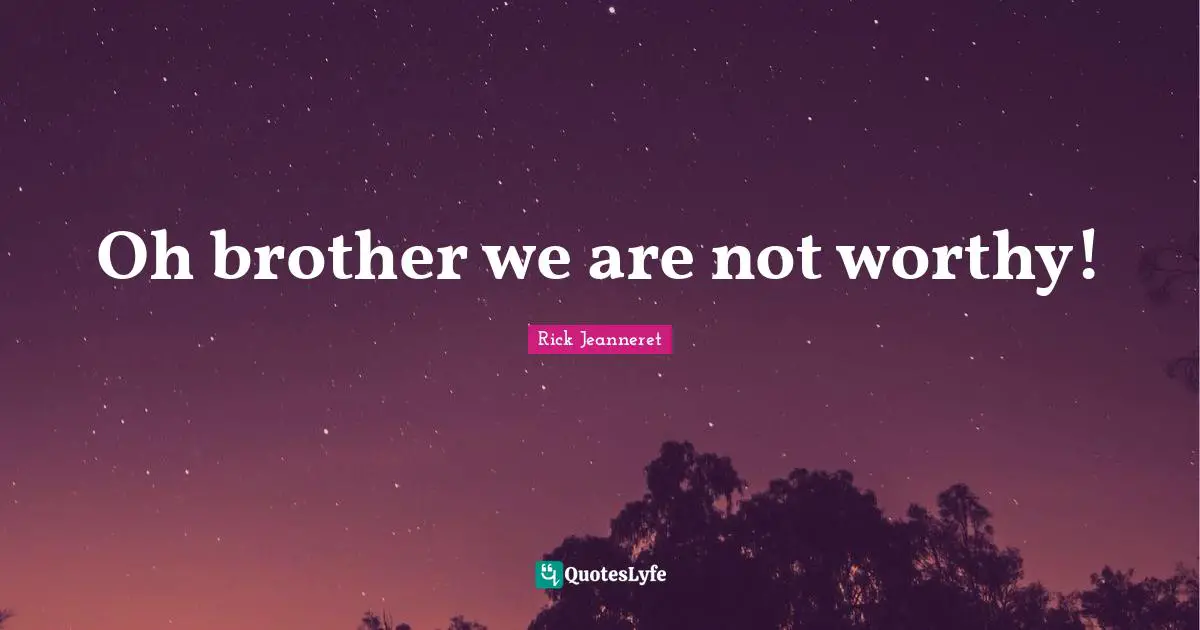 Oh brother we are not worthy!