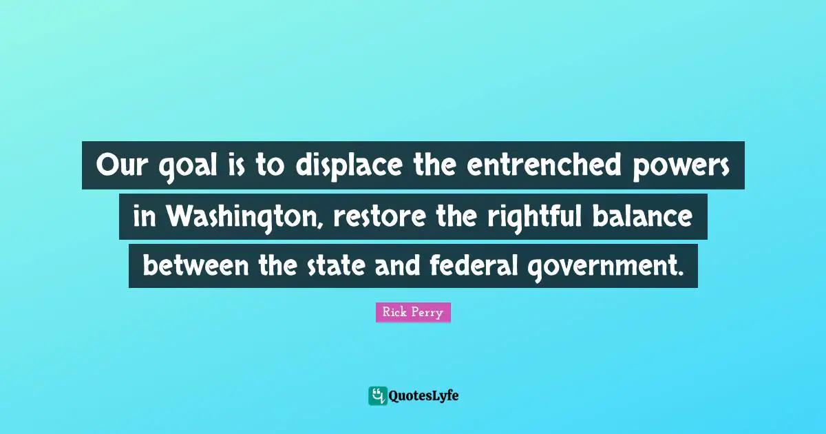 Our goal is to displace the entrenched powers in Washington, restore the rightful balance between the state and federal government.
