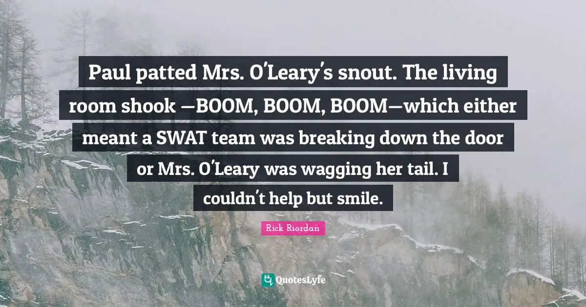 Paul patted Mrs. O'Leary's snout. The living room shook —BOOM, BOOM, BOOM—which either meant a SWAT team was breaking down the door or Mrs. O'Leary was wagging her tail. I couldn't help but smile.