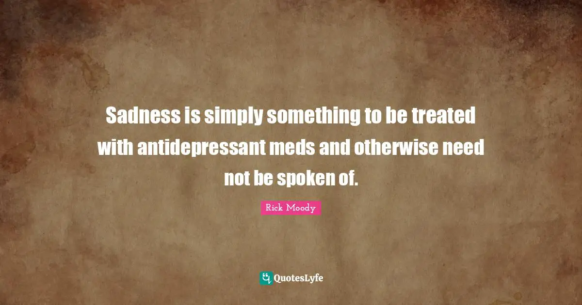 Rick Moody Quotes: "Sadness is simply something to be treated with antidepressant meds and otherwise need not be spoken of."