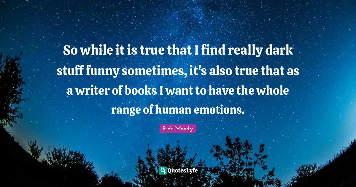 Rick Moody Quotes: "So while it is true that I find really dark stuff funny sometimes, it's also true that as a writer of books I want to have the whole range of human emotions."