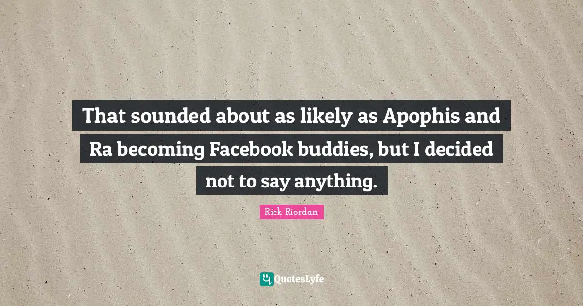 That sounded about as likely as Apophis and Ra becoming Facebook buddies, but I decided not to say anything.